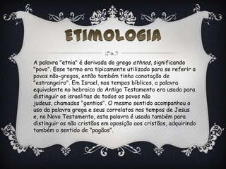 A palavra "etnia" é derivada do grego ethnos, significando
"povo". Esse termo era tipicamente utilizado para se referir a
povos não-gregos, então também tinha conotação de
"estrangeiro". Em Israel, nos tempos bíblicos, a palavra
equivalente no hebraico do Antigo Testamento era usada para
distinguir os israelitas de todos os povos não
judeus, chamados "gentios". O mesmo sentido acompanhou o
uso da palavra grega e seus correlatos nos tempos de Jesus
e, no Novo Testamento, esta palavra é usada também para
distinguir os não cristãos em oposição aos cristãos, adquirindo
também o sentido de "pagãos".
 