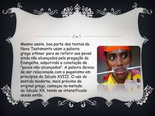 Mesmo assim, boa parte dos textos do
Novo Testamento usam a palavra
grega ethnos para se referir aos povos
ainda não alcançados pela pregação do
Evangelho, adquirindo a conotação de
"povos-não-alcançados". A palavra deixou
de ser relacionada com o paganismo em
princípios do Século XVIII. O uso do
sentido moderno, mais próximo do
original grego, começou na metade
do Século XX, tendo se intensificado
desde então.
 