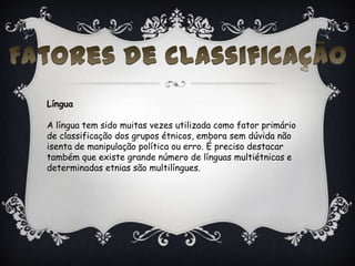 Língua
A língua tem sido muitas vezes utilizada como fator primário
de classificação dos grupos étnicos, embora sem dúvida não
isenta de manipulação política ou erro. É preciso destacar
também que existe grande número de línguas multiétnicas e
determinadas etnias são multilíngues.
 