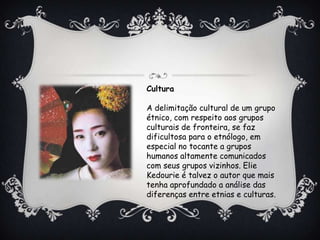 Cultura
A delimitação cultural de um grupo
étnico, com respeito aos grupos
culturais de fronteira, se faz
dificultosa para o etnólogo, em
especial no tocante a grupos
humanos altamente comunicados
com seus grupos vizinhos. Elie
Kedourie é talvez o autor que mais
tenha aprofundado a análise das
diferenças entre etnias e culturas.
 
