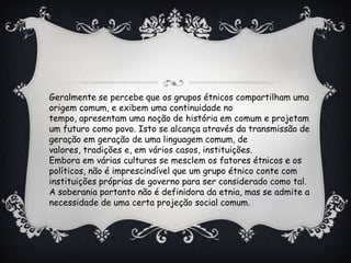 Geralmente se percebe que os grupos étnicos compartilham uma
origem comum, e exibem uma continuidade no
tempo, apresentam uma noção de história em comum e projetam
um futuro como povo. Isto se alcança através da transmissão de
geração em geração de uma linguagem comum, de
valores, tradições e, em vários casos, instituições.
Embora em várias culturas se mesclem os fatores étnicos e os
políticos, não é imprescindível que um grupo étnico conte com
instituições próprias de governo para ser considerado como tal.
A soberania portanto não é definidora da etnia, mas se admite a
necessidade de uma certa projeção social comum.
 