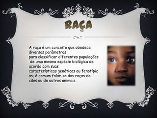 A raça é um conceito que obedece
diversos parâmetros
para classificar diferentes populações
de uma mesma espécie biológica de
acordo com suas
características genéticas ou fenotípic
as; é comum falar-se das raças de
cães ou de outros animais.
 