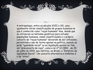 A antropologia, entre os séculos XVII e XX, usou
igualmente várias classificações de grupos humanos no
que é conhecido como "raças humanas" mas, desde que
se utilizaram os métodos genéticos para estudar
populações humanas, essas classificações e o próprio
conceito de "raças humanas" deixaram de ser utilizados,
persistindo o uso do termo apenas na política, quando se
pede "igualdade racial" ou na legislação quando se fala
em "preconceito de raça", como a lei nº 12.2883 , de 20
de julho de 2010, que instituiu, no Brasil, o “Estatuto da
Igualdade Racial”. Um conceito alternativo e sinônimo é
o de "etnia".
 