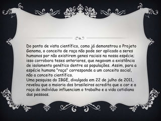 Do ponto de vista científico, como já demonstrou o Projeto
Genoma, o conceito de raça não pode ser aplicado a seres
humanos por não existirem genes raciais na nossa espécie;
isso corrobora teses anteriores, que negavam a existência
de isolamento genético dentre as populações. Assim, para a
espécie humana "raça" corresponde a um conceito social,
não a conceito científico.
Uma pesquisa do IBGE, divulgada em 22 de julho de 2011,
revelou que a maioria dos brasileiros acredita que a cor e a
raça do indivíduo influenciam o trabalho e a vida cotidiana
das pessoas.
 