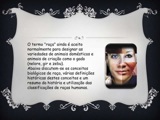 O termo "raça" ainda é aceito
normalmente para designar as
variedades de animais domésticos e
animais de criação como o gado
(nelore, gir e zebu).
Abaixo discutem-se os conceitos
biológicos de raça, várias definições
históricas destes conceitos e um
resumo da história e utilização das
classificações de raças humanas.
 