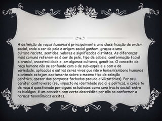 A definição de raças humanas é principalmente uma classificação de ordem
social, onde a cor da pele e origem social ganham, graças a uma
cultura racista, sentidos, valores e significados distintos. As diferenças
mais comuns referem-se à cor de pele, tipo de cabelo, conformação facial
e cranial, ancestralidade e, em algumas culturas, genética. O conceito de
raça humana não se confunde com o de sub-espécie e com o de
variedade, aplicados a outros seres vivos que não o homem(embora humanos
e animais estejam exatamente sobre o mesmo tipo de seleção
genética, apesar das pomposas fachadas pseudo-civilizatórias). Por seu
caráter controverso (seu impacto na identidade social e política), o conceito
de raça é questionado por alguns estudiosos como constructo social; entre
os biológos, é um conceito com certo descrédito por não se conformar a
normas taxonômicas aceites.
 