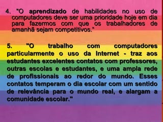 4. "O4. "O aprendizadoaprendizado de habilidades no uso dede habilidades no uso de
computadores deve ser uma prioridade hoje em diacomputadores deve ser uma prioridade hoje em dia
para fazermos com que os trabalhadores depara fazermos com que os trabalhadores de
amanhã sejam competitivos.“amanhã sejam competitivos.“
5. "O trabalho com computadores5. "O trabalho com computadores
particularmente o uso da Internet - traz aosparticularmente o uso da Internet - traz aos
estudantes excelentes contatos com professores,estudantes excelentes contatos com professores,
outras escolas e estudantes, e uma ampla redeoutras escolas e estudantes, e uma ampla rede
de profissionais ao redor do mundo. Essesde profissionais ao redor do mundo. Esses
contatos temperam o dia escolar com um sentidocontatos temperam o dia escolar com um sentido
de relevância para o mundo real, e alargam ade relevância para o mundo real, e alargam a
comunidade escolar."comunidade escolar."
 