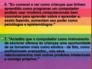 6. "Eu comecei a ver como crianças que tinham6. "Eu comecei a ver como crianças que tinham
aprendido como programar um computadoraprendido como programar um computador
podiam usar modelos computacionais bempodiam usar modelos computacionais bem
concretos para aprender sobre o aprender e,concretos para aprender sobre o aprender e,
assim fazendo, aumentam seu poder comoassim fazendo, aumentam seu poder como
psicólogos e epistemólogos."psicólogos e epistemólogos."
7. "Acredito que o computador como instrumento7. "Acredito que o computador como instrumento
de escrever oferece às crianças uma oportunidadede escrever oferece às crianças uma oportunidade
de se tornarem mais como adultos - de fato, comode se tornarem mais como adultos - de fato, como
profissionais avançados , nos seusprofissionais avançados , nos seus
relacionamentos com outros produtos intelectuaisrelacionamentos com outros produtos intelectuais
e consigo próprios."e consigo próprios."
 