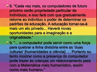 8. "Cada vez mais, os computadores de futuro8. "Cada vez mais, os computadores de futuro
próximo serão propriedade particular depróximo serão propriedade particular de
indivíduos, e isso fará com que gradualmenteindivíduos, e isso fará com que gradualmente
retorne ao indivíduo o poder de determinar osretorne ao indivíduo o poder de determinar os
padrões da educação. A educação tornar-se-ápadrões da educação. A educação tornar-se-á
mais um ato privado... Haverá novasmais um ato privado... Haverá novas
oportunidades para a imaginação e aoportunidades para a imaginação e a
originalidade.”originalidade.”
9. "... o computador pode servir como uma força9. "... o computador pode servir como uma força
para quebrar a linha divisória entre as ‘duaspara quebrar a linha divisória entre as ‘duas
culturas’ [humanidades e ciência]. ... Portanto euculturas’ [humanidades e ciência]. ... Portanto eu
tento mostrar como a presença do computadortento mostrar como a presença do computador
pode trazer às crianças um relacionamento parapode trazer às crianças um relacionamento para
com a Matemática mais humanístico, assimcom a Matemática mais humanístico, assim
como mais humano."como mais humano."
 