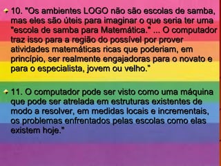 10. "Os ambientes LOGO não são escolas de samba,10. "Os ambientes LOGO não são escolas de samba,
mas eles são úteis para imaginar o que seria ter umamas eles são úteis para imaginar o que seria ter uma
"escola de samba para Matemática." ... O computador"escola de samba para Matemática." ... O computador
traz isso para a região do possível por provertraz isso para a região do possível por prover
atividades matemáticas ricas que poderiam, ematividades matemáticas ricas que poderiam, em
princípio, ser realmente engajadoras para o novato eprincípio, ser realmente engajadoras para o novato e
para o especialista, jovem ou velho.”para o especialista, jovem ou velho.”
11. O computador pode ser visto como uma máquina11. O computador pode ser visto como uma máquina
que pode ser atrelada em estruturas existentes deque pode ser atrelada em estruturas existentes de
modo a resolver, em medidas locais e incrementais,modo a resolver, em medidas locais e incrementais,
os problemas enfrentados pelas escolas como elasos problemas enfrentados pelas escolas como elas
existem hoje."existem hoje."
 
