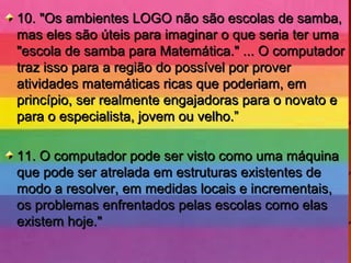 10. "Os ambientes LOGO não são escolas de samba,10. "Os ambientes LOGO não são escolas de samba,
mas eles são úteis para imaginar o que seria ter umamas eles são úteis para imaginar o que seria ter uma
"escola de samba para Matemática." ... O computador"escola de samba para Matemática." ... O computador
traz isso para a região do possível por provertraz isso para a região do possível por prover
atividades matemáticas ricas que poderiam, ematividades matemáticas ricas que poderiam, em
princípio, ser realmente engajadoras para o novato eprincípio, ser realmente engajadoras para o novato e
para o especialista, jovem ou velho.”para o especialista, jovem ou velho.”
11. O computador pode ser visto como uma máquina11. O computador pode ser visto como uma máquina
que pode ser atrelada em estruturas existentes deque pode ser atrelada em estruturas existentes de
modo a resolver, em medidas locais e incrementais,modo a resolver, em medidas locais e incrementais,
os problemas enfrentados pelas escolas como elasos problemas enfrentados pelas escolas como elas
existem hoje."existem hoje."
 