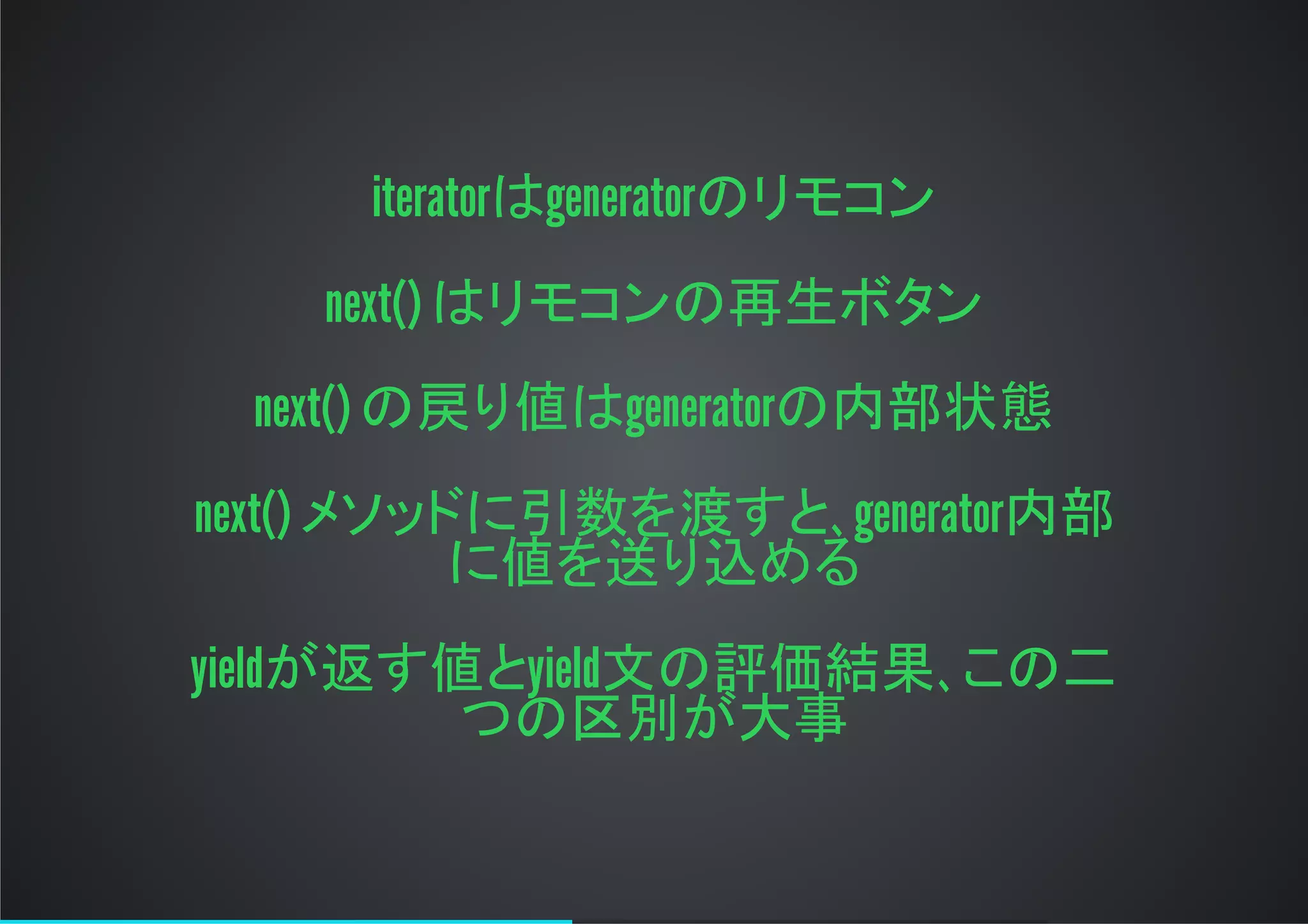 iteratorはgeneratorのリモコン
next()はリモコンの再生ボタン
next()の戻り値はgeneratorの内部状態
next()メソッドに引数を渡すと､generator内部
に値を送り込める
yieldが返す値とyield文の評価結果､この二
つの区別が大事
 