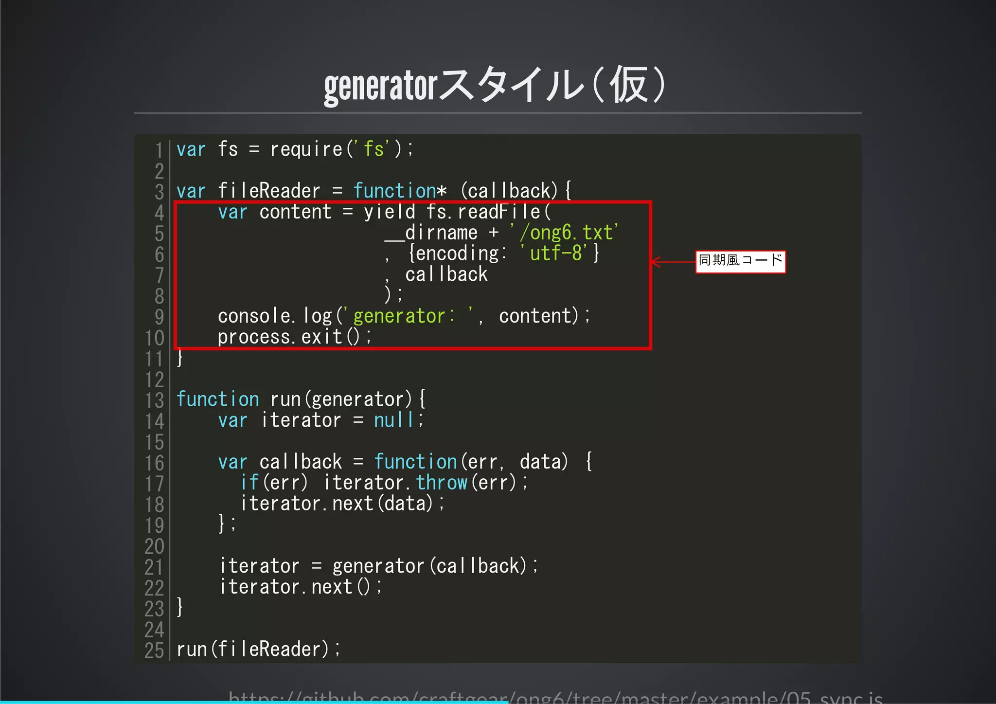 generatorスタイル＆仮＇
var fs = require('fs');
var fileReader = function* (callback){
var content = yield fs.readFile(
__dirname + '/ong6.txt'
, {encoding: 'utf-8'}
, callback
);
console.log('generator: ', content);
process.exit();
}
function run(generator){
var iterator = null;
var callback = function(err, data) {
if(err) iterator.throw(err);
iterator.next(data);
};
iterator = generator(callback);
iterator.next();
}
run(fileReader);
1
2
3
4
5
6
7
8
9
10
11
12
13
14
15
16
17
18
19
20
21
22
23
24
25
同期風コード
 