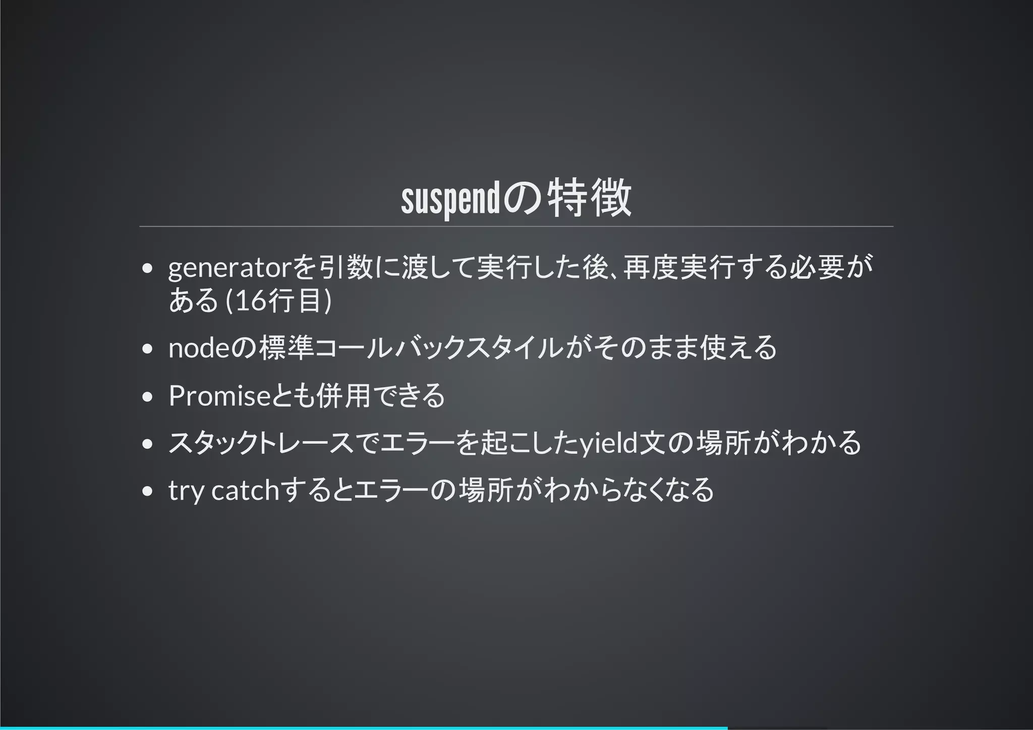 suspendの特徴
generatorを引数に渡して実行した後､再度実行する必要が
ある (16行目)
nodeの標準コールバックスタイルがそのまま使える
Promiseとも併用できる
スタックトリースでエラーを起こしたyield文の場所がわかる
try catchするとエラーの場所がわからなくなる
 