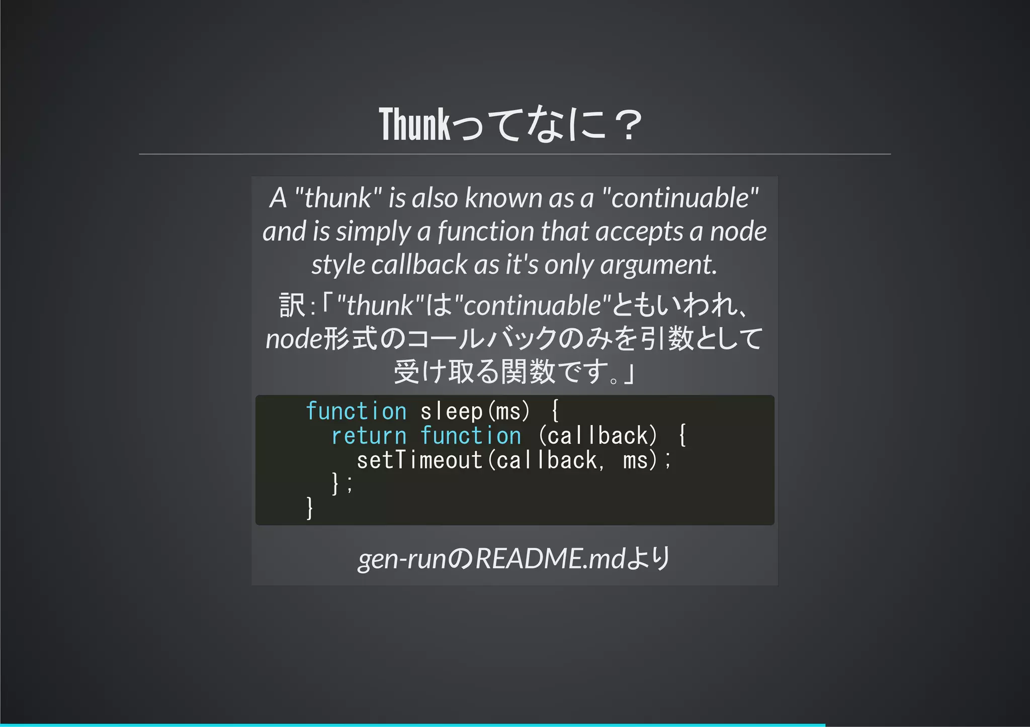 Thunkってなに？
A "thunk" is also known as a "continuable"
and is simply a function that accepts a node
style callback as it's only argument.
訳： "thunk"は"continuable"ともいわれ､
node形式のコールバックのみを引数として
け る関数です｡
gen-runのREADME.mdより
function sleep(ms) {
return function (callback) {
setTimeout(callback, ms);
};
}
 