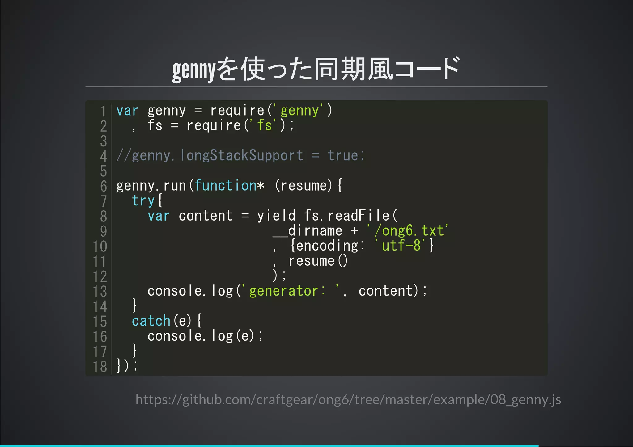 gennyを使った同期風コード
var genny = require('genny')
, fs = require('fs');
//genny.longStackSupport = true;
genny.run(function* (resume){
try{
var content = yield fs.readFile(
__dirname + '/ong6.txt'
, {encoding: 'utf-8'}
, resume()
);
console.log('generator: ', content);
}
catch(e){
console.log(e);
}
});
1
2
3
4
5
6
7
8
9
10
11
12
13
14
15
16
17
18
https://github.com/craftgear/ong6/tree/master/example/08_genny.js
 