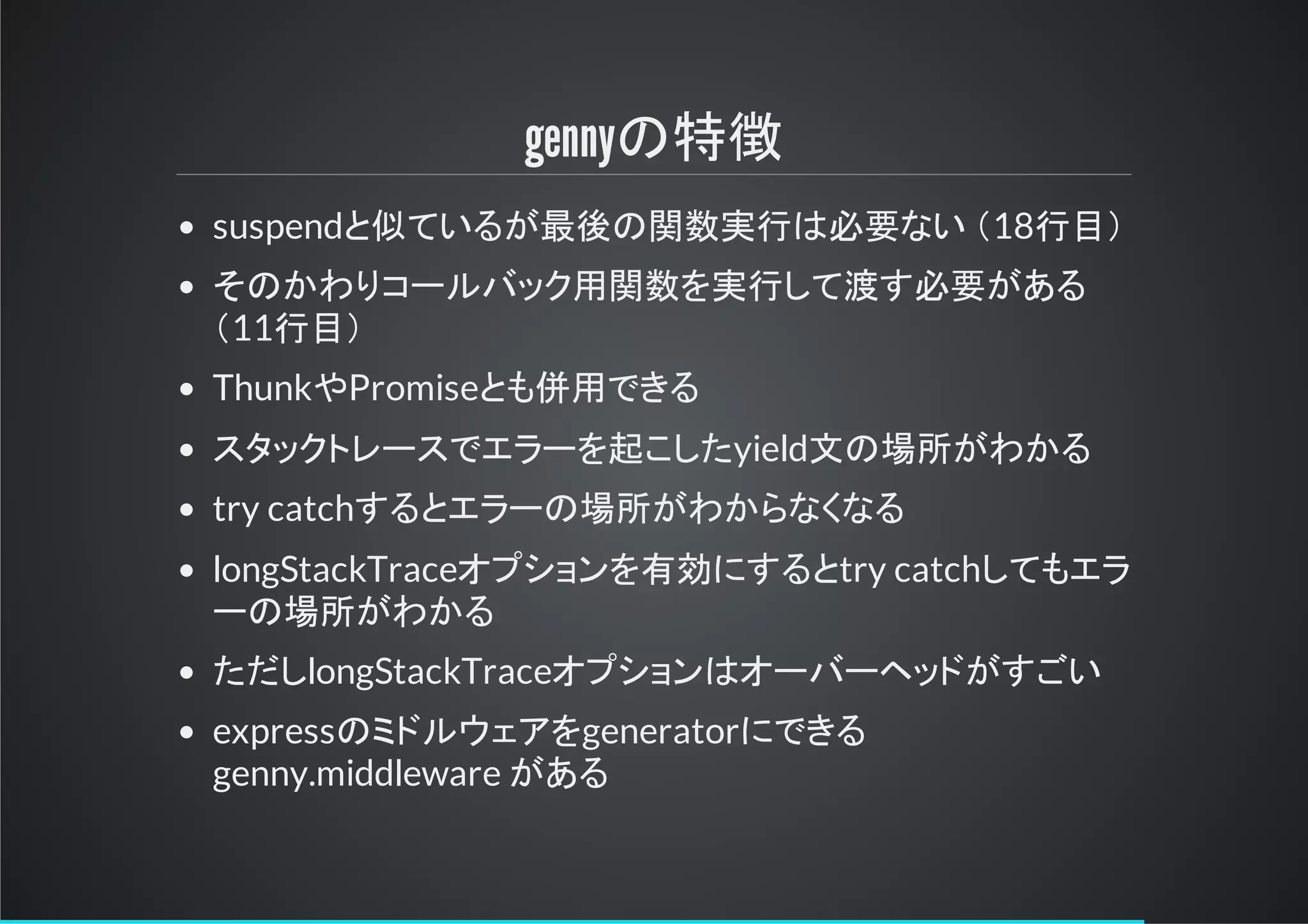 gennyの特徴
suspendと似ているが最後の関数実行は必要ない ＆18行目＇
そのかわりコールバック用関数を実行して渡す必要がある
＆11行目＇
ThunkやPromiseとも併用できる
スタックトリースでエラーを起こしたyield文の場所がわかる
try catchするとエラーの場所がわからなくなる
longStackTraceオプションを有効にするとtry catchしてもエラ
ーの場所がわかる
ただしlongStackTraceオプションはオーバーヘッドがすごい
expressのミドルイェアをgeneratorにできる
genny.middleware がある
 