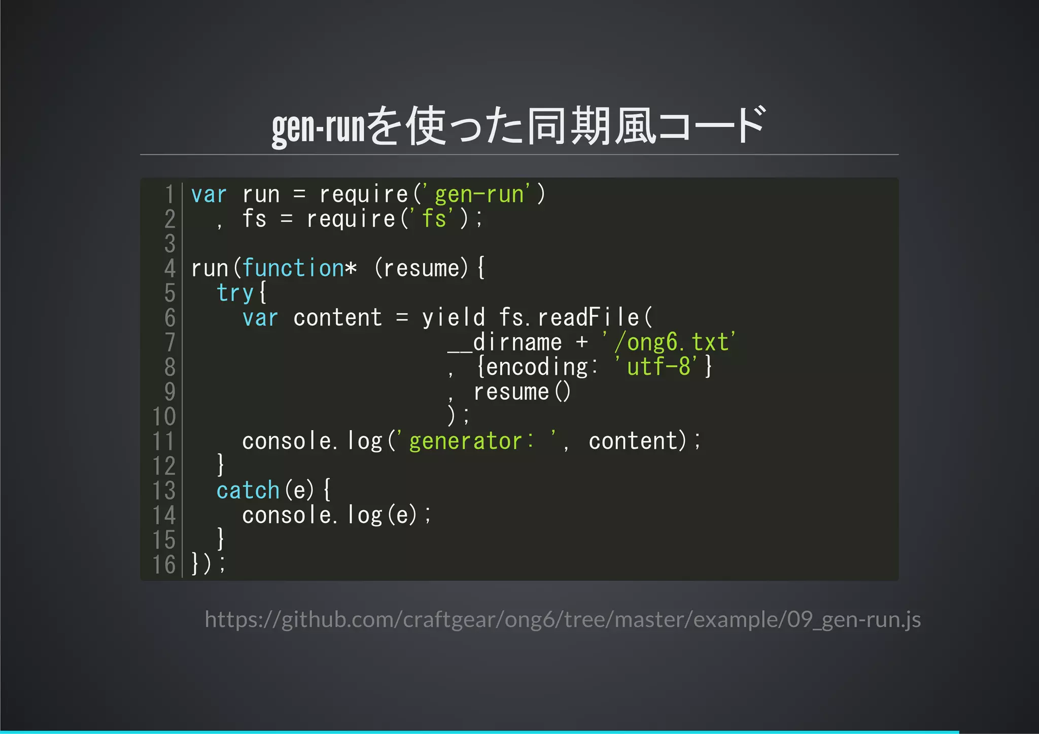 gen-runを使った同期風コード
var run = require('gen-run')
, fs = require('fs');
run(function* (resume){
try{
var content = yield fs.readFile(
__dirname + '/ong6.txt'
, {encoding: 'utf-8'}
, resume()
);
console.log('generator: ', content);
}
catch(e){
console.log(e);
}
});
1
2
3
4
5
6
7
8
9
10
11
12
13
14
15
16
https://github.com/craftgear/ong6/tree/master/example/09_gen-run.js
 