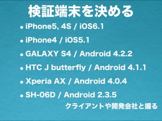 検証端末を決める
•iPhone5, 4S / iOS6.1
•iPhone4 / iOS5.1
•GALAXY S4 / Android 4.2.2
•HTC J butterﬂy / Android 4.1.1
•Xperia AX / A...
