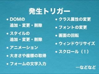 発生トリガー
•DOMの
追加・変更・削除
•スタイルの
追加・変更・削除
•アニメーション
•大きさや座標の取得
•フォームの文字入力
•クラス属性の変更
•フォントの変更
•画面の回転
•ウィンドウリサイズ
•スクロール（！）
…などなど
 