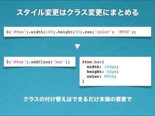 スタイル変更はクラス変更にまとめる
$('#foo').addClass('bar');
$('#foo').width(100).height(50).css('color': '#FC0');
▼
#foo.bar{
width: 100px;
height: 50px;
color: #FC0;
}
クラスの付け替えはできるだけ末端の要素で
 