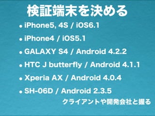 検証端末を決める
•iPhone5, 4S / iOS6.1
•iPhone4 / iOS5.1
•GALAXY S4 / Android 4.2.2
•HTC J butterﬂy / Android 4.1.1
•Xperia AX / Android 4.0.4
•SH-06D / Android 2.3.5
クライアントや開発会社と握る
 