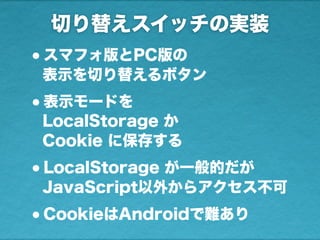 切り替えスイッチの実装
•スマフォ版とPC版の
表示を切り替えるボタン
•表示モードを
LocalStorage か
Cookie に保存する
•LocalStorage が一般的だが
JavaScript以外からアクセス不可
•CookieはAndroidで難あり
 