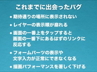 これまでに出会ったバグ
•期待通りの場所に表示されない
•レイヤーの表示順が崩れる
•画面の一番上をタップすると
画面の一番下にあるはずのリンクに
反応する
•フォームパーツの表示や
文字入力が正常にできなくなる
•描画パフォーマンスを著しく下げる
 