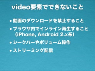 video要素でできないこと
•動画のダウンロードを禁止すること
•ブラウザ内でインライン再生すること
（iPhone, Android 2.x系）
•シークバーやボリューム操作
•ストリーミング配信
 