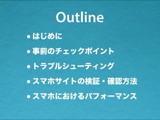 Outline
•はじめに
•事前のチェックポイント
•トラブルシューティング
•スマホサイトの検証・確認方法
•スマホにおけるパフォーマンス
 