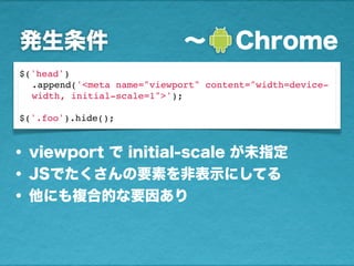発生条件 ∼  Chrome
$('head')
.append('<meta name="viewport" content="width=device-
width, initial-scale=1">');
$('.foo').hide();
• viewport で initial-scale が未指定
• JSでたくさんの要素を非表示にしてる
• 他にも複合的な要因あり
 