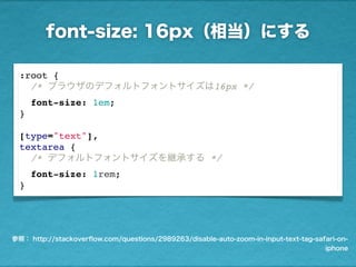 font-size: 16px（相当）にする
参照： http://stackoverﬂow.com/questions/2989263/disable-auto-zoom-in-input-text-tag-safari-on-
iphone
:root {
/* ブラウザのデフォルトフォントサイズは16px */
font-size: 1em;
}
 
[type="text"],
textarea {
/* デフォルトフォントサイズを継承する */
font-size: 1rem;
}
 
