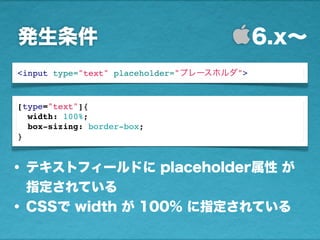 発生条件 6.x∼
<input type="text" placeholder="プレースホルダ">
• テキストフィールドに placeholder属性 が
指定されている
• CSSで width が 100% に指定されている
[type="text"]{
width: 100%;
box-sizing: border-box;
}
 