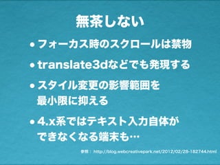 無茶しない
•フォーカス時のスクロールは禁物
•translate3dなどでも発現する
•スタイル変更の影響範囲を
最小限に抑える
•4.x系ではテキスト入力自体が
できなくなる端末も…
参照： http://blog.webcreativepark.net/2012/02/28-182744.html
 