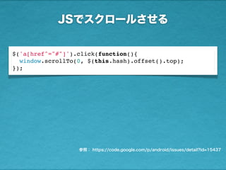 JSでスクロールさせる
参照： https://code.google.com/p/android/issues/detail?id=15437
$('a[href^="#"]').click(function(){
window.scrollTo(0, $(this.hash).offset().top);
});
 