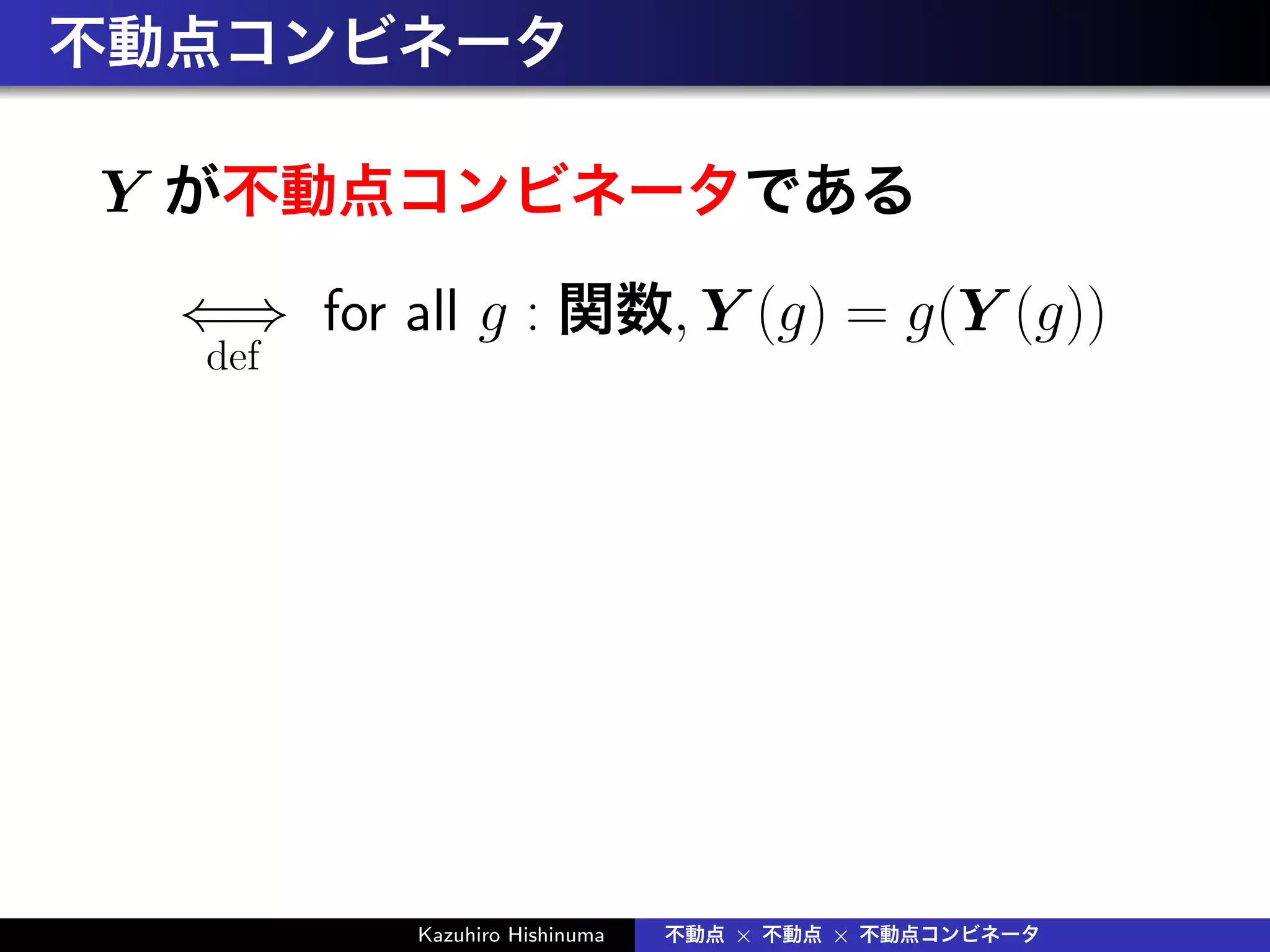 不動点コンビネータ
Y が不動点コンビネータである
⇐⇒
def
for all g : 関数, Y (g) = g(Y (g))
Kazuhiro Hishinuma 不動点 × 不動点 × 不動点コンビネータ
 