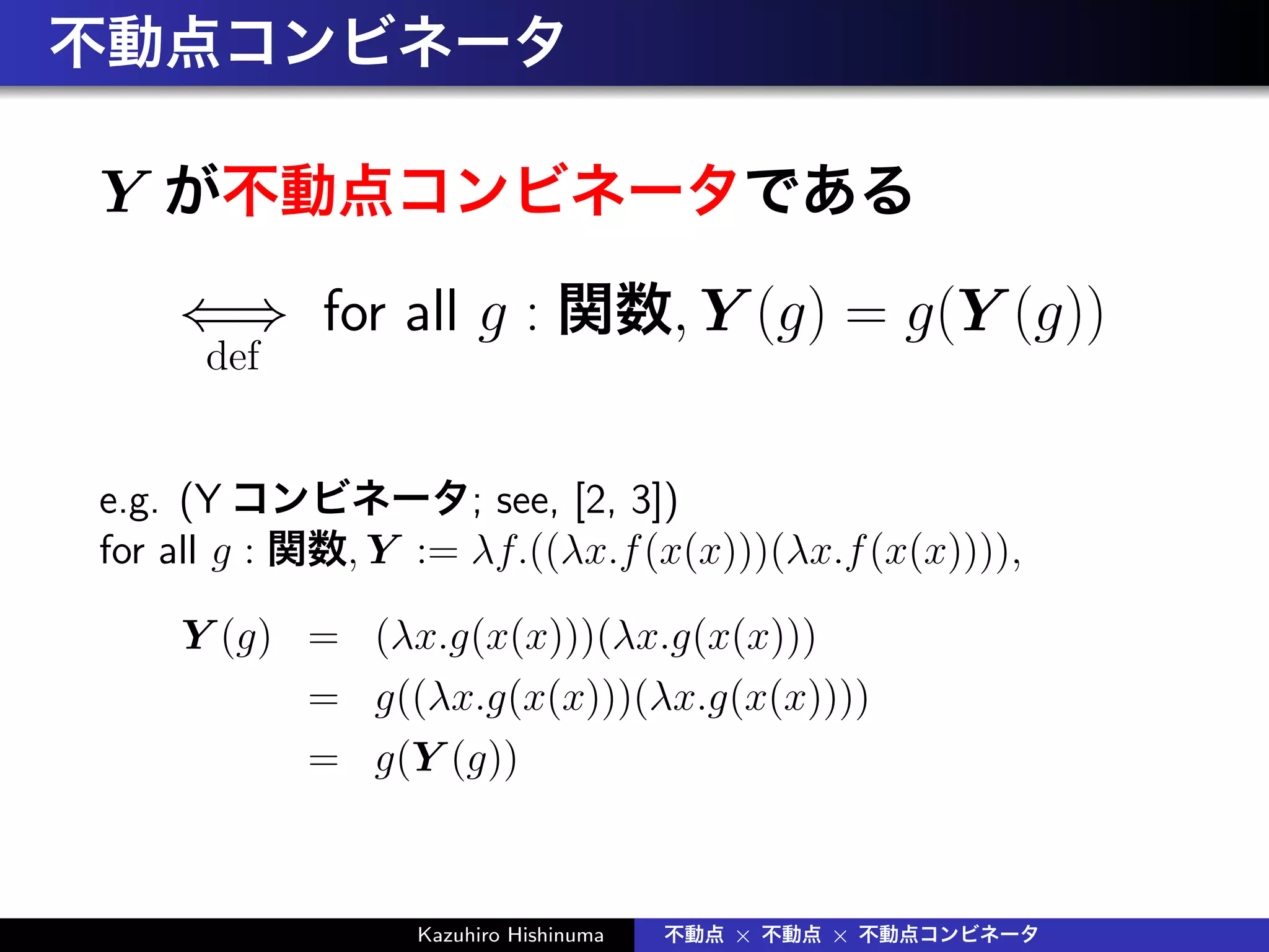 不動点コンビネータ
Y が不動点コンビネータである
⇐⇒
def
for all g : 関数, Y (g) = g(Y (g))
e.g. (Y コンビネータ; see, [2, 3])
for all g : 関数, Y := λf.((λx.f(x(x)))(λx.f(x(x)))),
Y (g) = (λx.g(x(x)))(λx.g(x(x)))
= g((λx.g(x(x)))(λx.g(x(x))))
= g(Y (g))
Kazuhiro Hishinuma 不動点 × 不動点 × 不動点コンビネータ
 