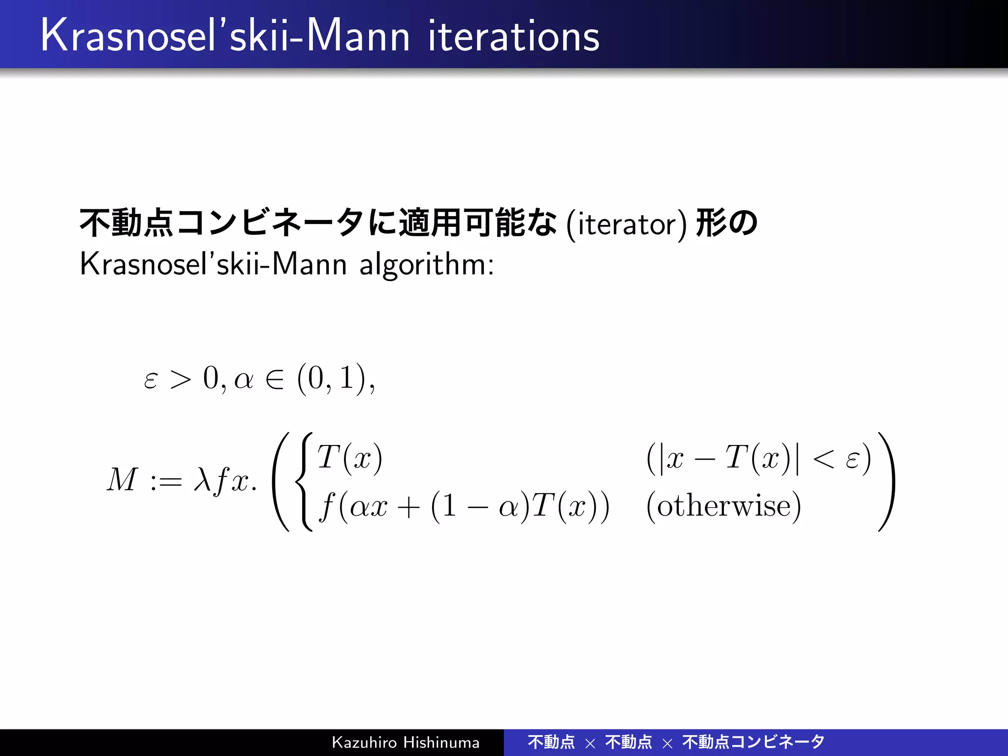 Krasnosel’skii-Mann iterations
不動点コンビネータに適用可能な (iterator) 形の
Krasnosel’skii-Mann algorithm:
ε > 0, α ∈ (0, 1),
M := λfx.
({
T(x) (|x − T(x)| < ε)
f(αx + (1 − α)T(x)) (otherwise)
)
Kazuhiro Hishinuma 不動点 × 不動点 × 不動点コンビネータ
 