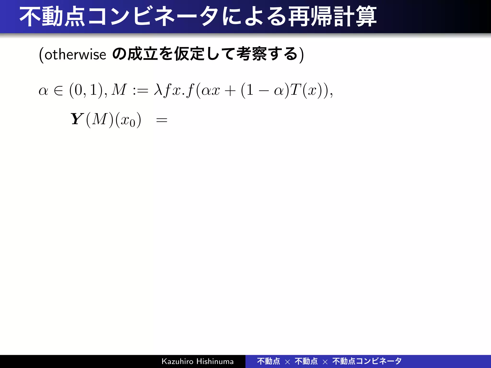 不動点コンビネータによる再帰計算
(otherwise の成立を仮定して考察する)
α ∈ (0, 1), M := λfx.f(αx + (1 − α)T(x)),
Y (M)(x0) =
Kazuhiro Hishinuma 不動点 × 不動点 × 不動点コンビネータ
 