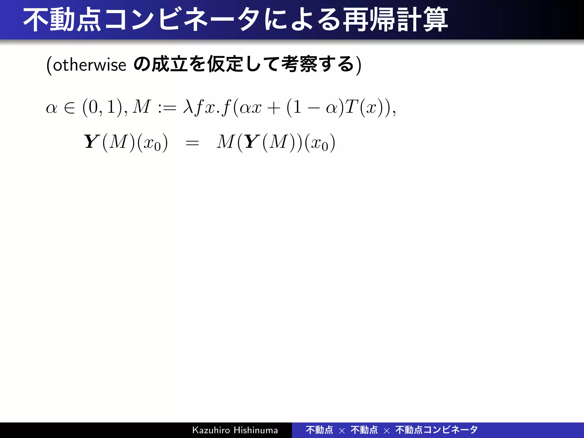 不動点コンビネータによる再帰計算
(otherwise の成立を仮定して考察する)
α ∈ (0, 1), M := λfx.f(αx + (1 − α)T(x)),
Y (M)(x0) = M(Y (M))(x0)
Kazuhiro Hishinuma 不動点 × 不動点 × 不動点コンビネータ
 