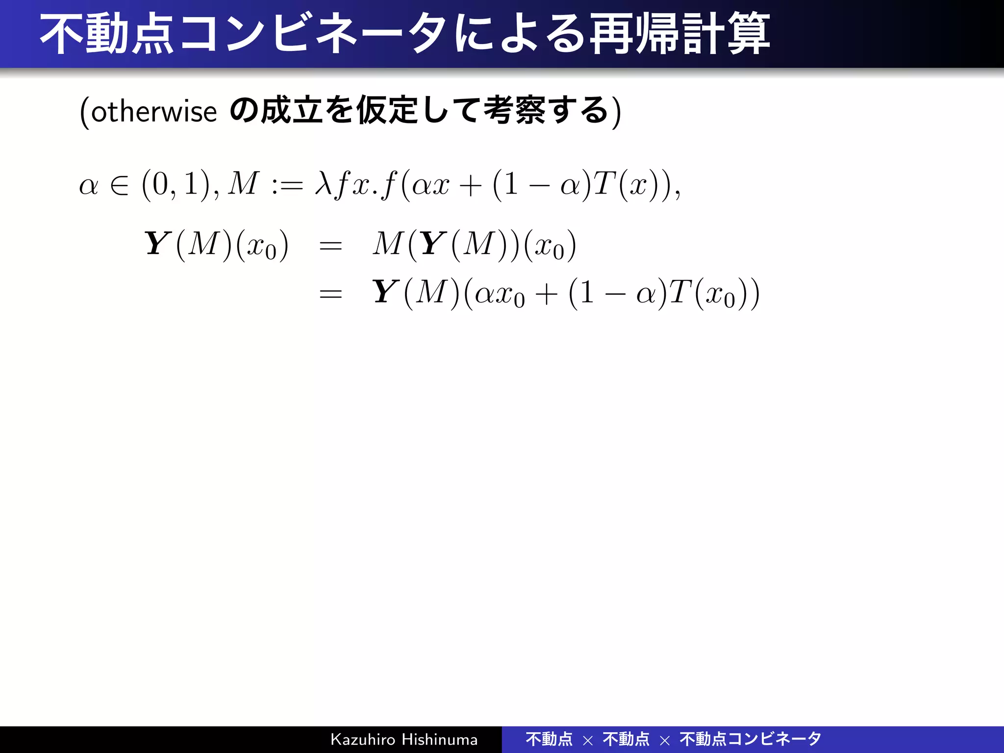 不動点コンビネータによる再帰計算
(otherwise の成立を仮定して考察する)
α ∈ (0, 1), M := λfx.f(αx + (1 − α)T(x)),
Y (M)(x0) = M(Y (M))(x0)
= Y (M)(αx0 + (1 − α)T(x0))
Kazuhiro Hishinuma 不動点 × 不動点 × 不動点コンビネータ
 