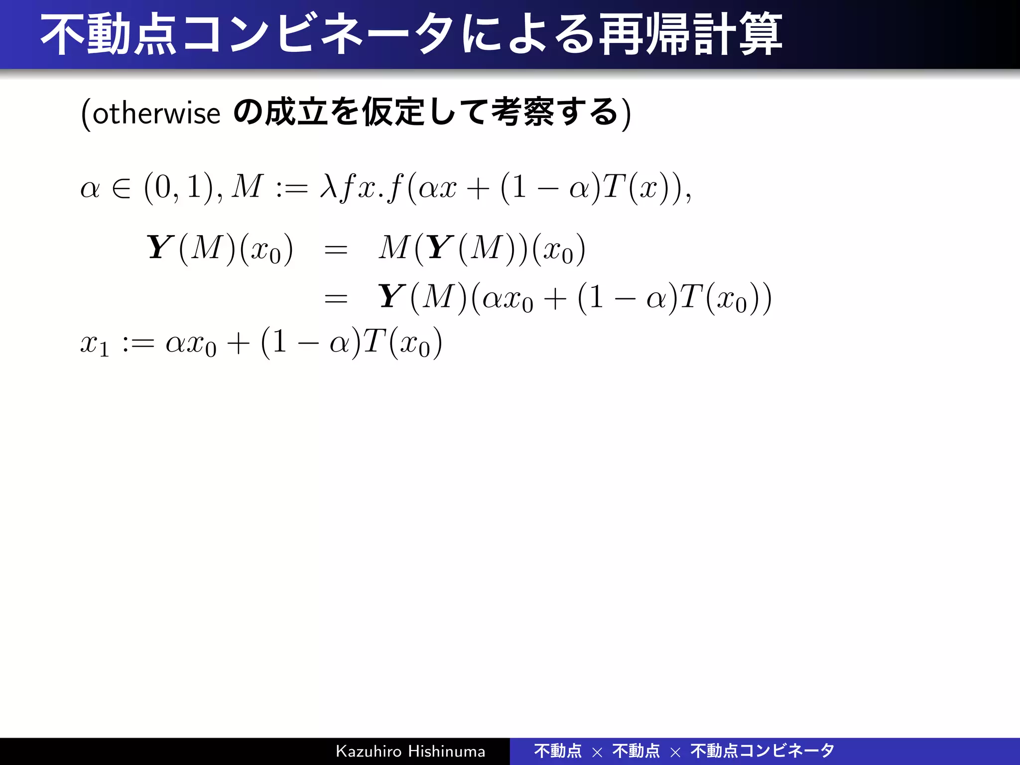 不動点コンビネータによる再帰計算
(otherwise の成立を仮定して考察する)
α ∈ (0, 1), M := λfx.f(αx + (1 − α)T(x)),
Y (M)(x0) = M(Y (M))(x0)
= Y (M)(αx0 + (1 − α)T(x0))
x1 := αx0 + (1 − α)T(x0)
Kazuhiro Hishinuma 不動点 × 不動点 × 不動点コンビネータ
 