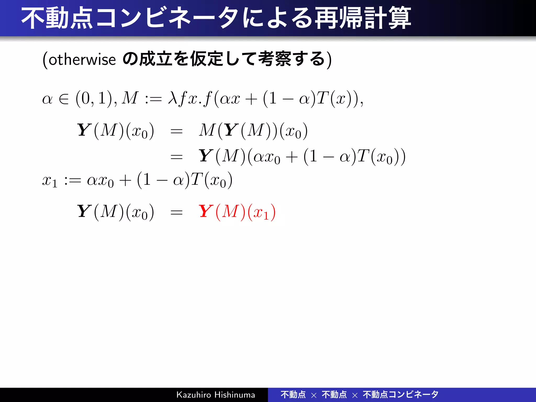 不動点コンビネータによる再帰計算
(otherwise の成立を仮定して考察する)
α ∈ (0, 1), M := λfx.f(αx + (1 − α)T(x)),
Y (M)(x0) = M(Y (M))(x0)
= Y (M)(αx0 + (1 − α)T(x0))
x1 := αx0 + (1 − α)T(x0)
Y (M)(x0) = Y (M)(x1)
Kazuhiro Hishinuma 不動点 × 不動点 × 不動点コンビネータ
 