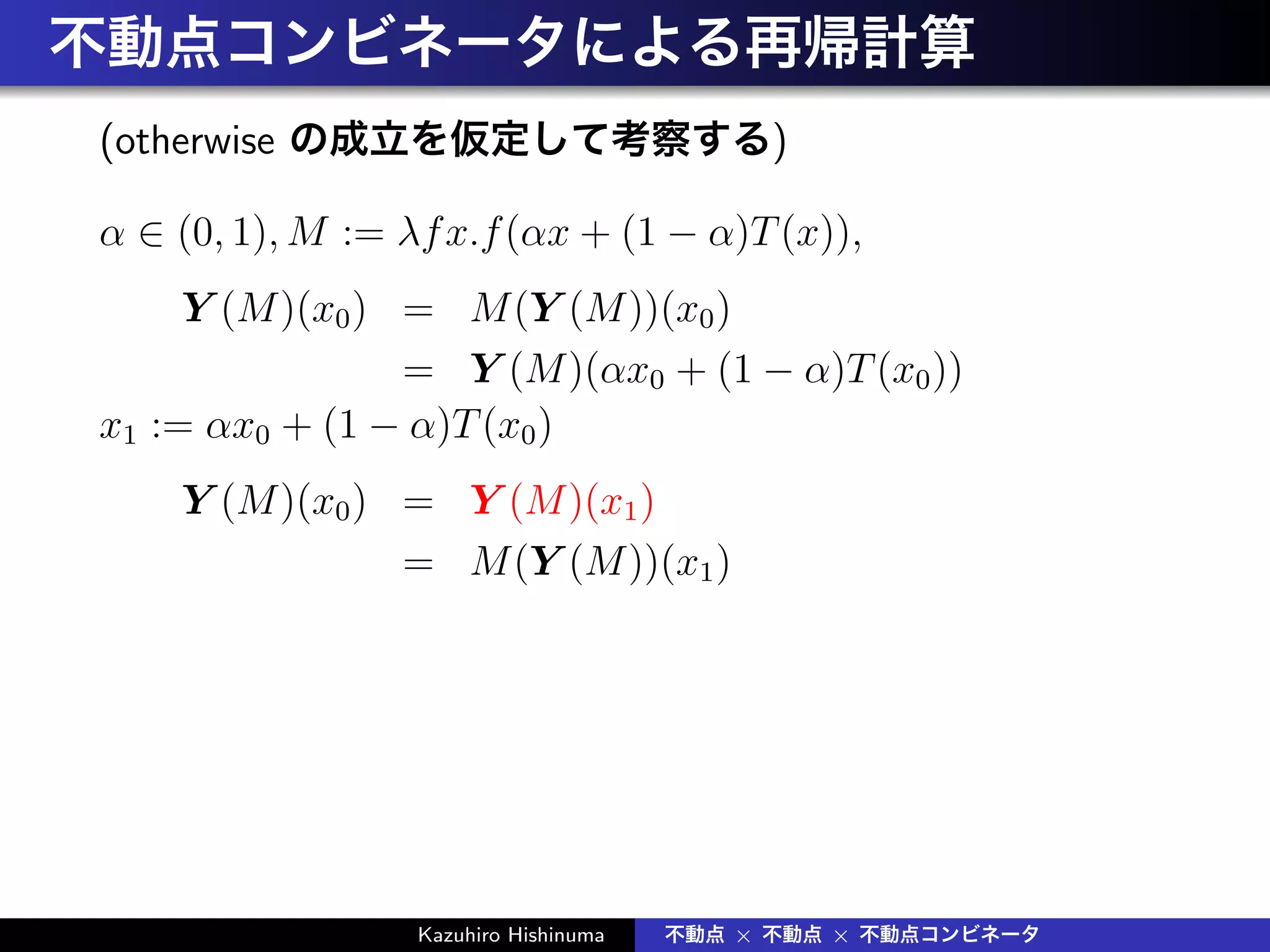 不動点コンビネータによる再帰計算
(otherwise の成立を仮定して考察する)
α ∈ (0, 1), M := λfx.f(αx + (1 − α)T(x)),
Y (M)(x0) = M(Y (M))(x0)
= Y (M)(αx0 + (1 − α)T(x0))
x1 := αx0 + (1 − α)T(x0)
Y (M)(x0) = Y (M)(x1)
= M(Y (M))(x1)
Kazuhiro Hishinuma 不動点 × 不動点 × 不動点コンビネータ
 