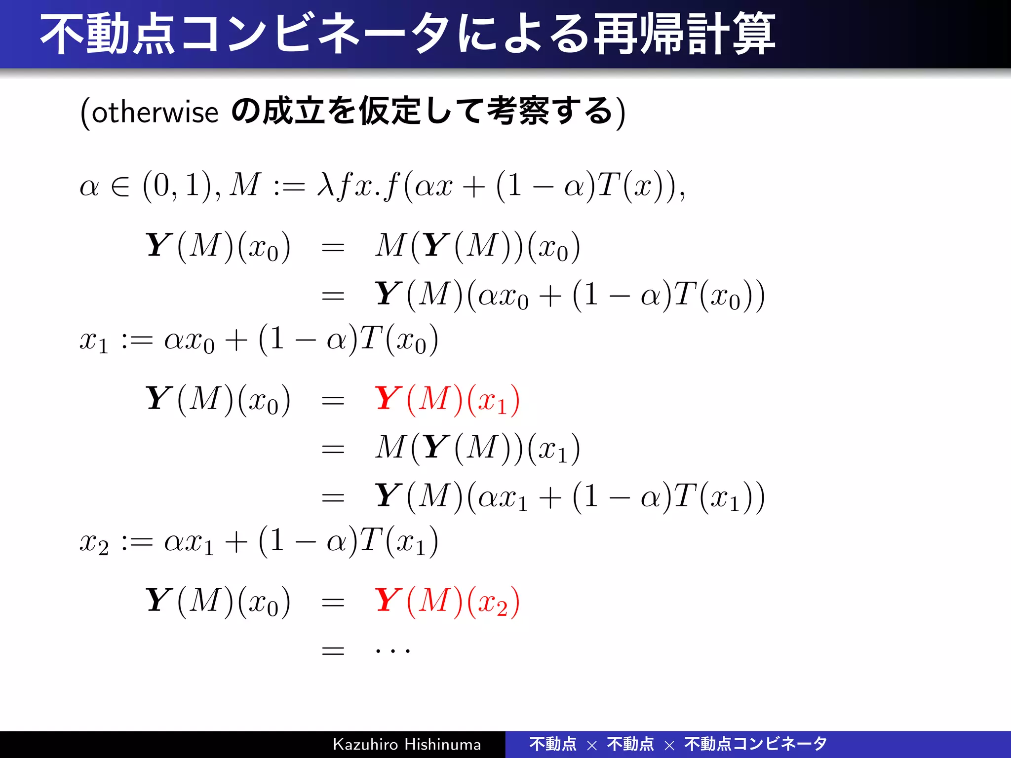 不動点コンビネータによる再帰計算
(otherwise の成立を仮定して考察する)
α ∈ (0, 1), M := λfx.f(αx + (1 − α)T(x)),
Y (M)(x0) = M(Y (M))(x0)
= Y (M)(αx0 + (1 − α)T(x0))
x1 := αx0 + (1 − α)T(x0)
Y (M)(x0) = Y (M)(x1)
= M(Y (M))(x1)
= Y (M)(αx1 + (1 − α)T(x1))
x2 := αx1 + (1 − α)T(x1)
Y (M)(x0) = Y (M)(x2)
= · · ·
Kazuhiro Hishinuma 不動点 × 不動点 × 不動点コンビネータ
 