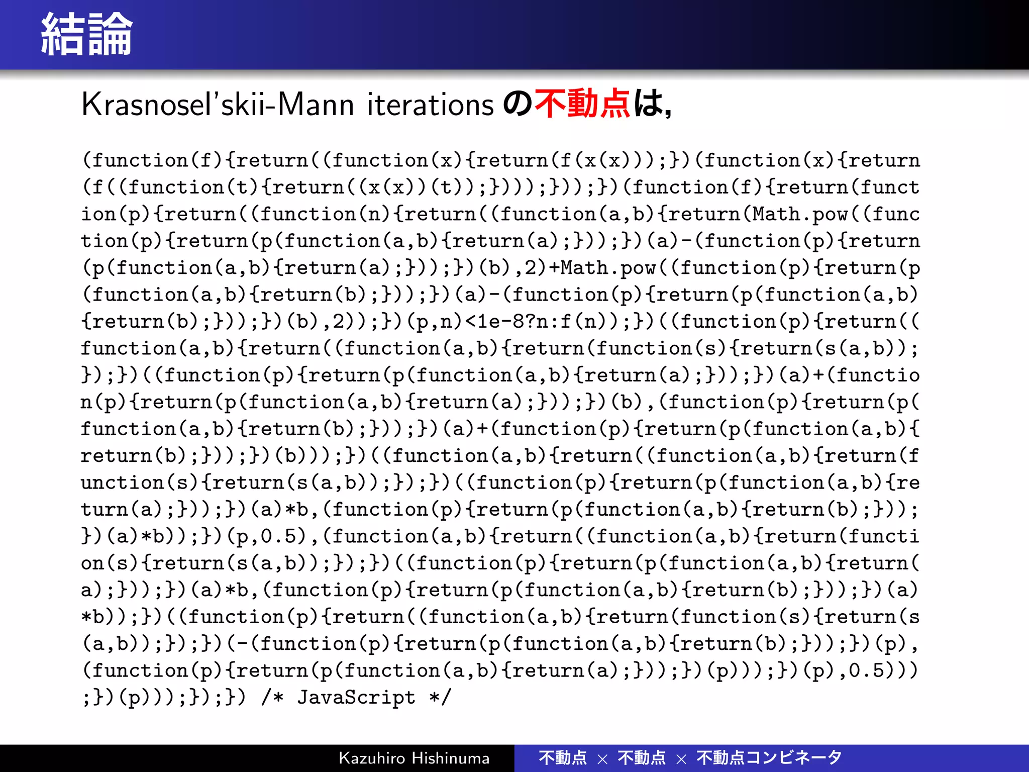 結論
Krasnosel’skii-Mann iterations の不動点は，
(function(f){return((function(x){return(f(x(x)));})(function(x){return
(f((function(t){return((x(x))(t));})));}));})(function(f){return(funct
ion(p){return((function(n){return((function(a,b){return(Math.pow((func
tion(p){return(p(function(a,b){return(a);}));})(a)-(function(p){return
(p(function(a,b){return(a);}));})(b),2)+Math.pow((function(p){return(p
(function(a,b){return(b);}));})(a)-(function(p){return(p(function(a,b)
{return(b);}));})(b),2));})(p,n)<1e-8?n:f(n));})((function(p){return((
function(a,b){return((function(a,b){return(function(s){return(s(a,b));
});})((function(p){return(p(function(a,b){return(a);}));})(a)+(functio
n(p){return(p(function(a,b){return(a);}));})(b),(function(p){return(p(
function(a,b){return(b);}));})(a)+(function(p){return(p(function(a,b){
return(b);}));})(b)));})((function(a,b){return((function(a,b){return(f
unction(s){return(s(a,b));});})((function(p){return(p(function(a,b){re
turn(a);}));})(a)*b,(function(p){return(p(function(a,b){return(b);}));
})(a)*b));})(p,0.5),(function(a,b){return((function(a,b){return(functi
on(s){return(s(a,b));});})((function(p){return(p(function(a,b){return(
a);}));})(a)*b,(function(p){return(p(function(a,b){return(b);}));})(a)
*b));})((function(p){return((function(a,b){return(function(s){return(s
(a,b));});})(-(function(p){return(p(function(a,b){return(b);}));})(p),
(function(p){return(p(function(a,b){return(a);}));})(p)));})(p),0.5)))
;})(p)));});}) /* JavaScript */
Kazuhiro Hishinuma 不動点 × 不動点 × 不動点コンビネータ
 