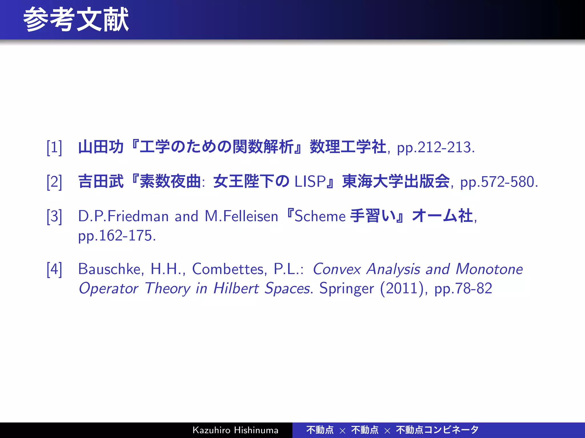 参考文献
[1] 山田功『工学のための関数解析』数理工学社, pp.212-213.
[2] 吉田武『素数夜曲: 女王陛下の LISP』東海大学出版会, pp.572-580.
[3] D.P.Friedman and M.Felleisen『Scheme 手習い』オーム社,
pp.162-175.
[4] Bauschke, H.H., Combettes, P.L.: Convex Analysis and Monotone
Operator Theory in Hilbert Spaces. Springer (2011), pp.78-82
Kazuhiro Hishinuma 不動点 × 不動点 × 不動点コンビネータ
 