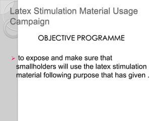 Latex Stimulation Material Usage
Campaign
OBJECTIVE PROGRAMME
 to expose and make sure that
smallholders will use the latex stimulation
material following purpose that has given .
 