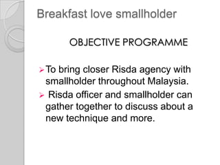 Breakfast love smallholder
OBJECTIVE PROGRAMME
To bring closer Risda agency with
smallholder throughout Malaysia.
 Risda officer and smallholder can
gather together to discuss about a
new technique and more.
 