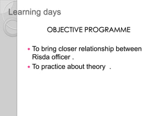 Learning days
OBJECTIVE PROGRAMME
 To bring closer relationship between
Risda officer .
 To practice about theory .
 